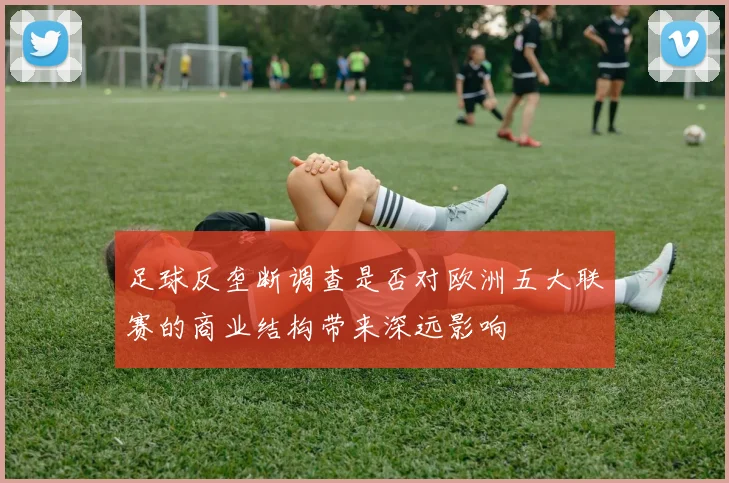 足球反垄断调查是否对欧洲五大联赛的商业结构带来深远影响